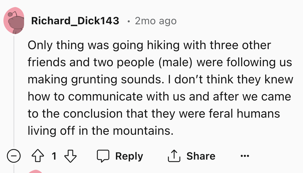 number - Richard Dick143 2mo ago Only thing was going hiking with three other friends and two people male were ing us making grunting sounds. I don't think they knew how to communicate with us and after we came to the conclusion that they were feral human